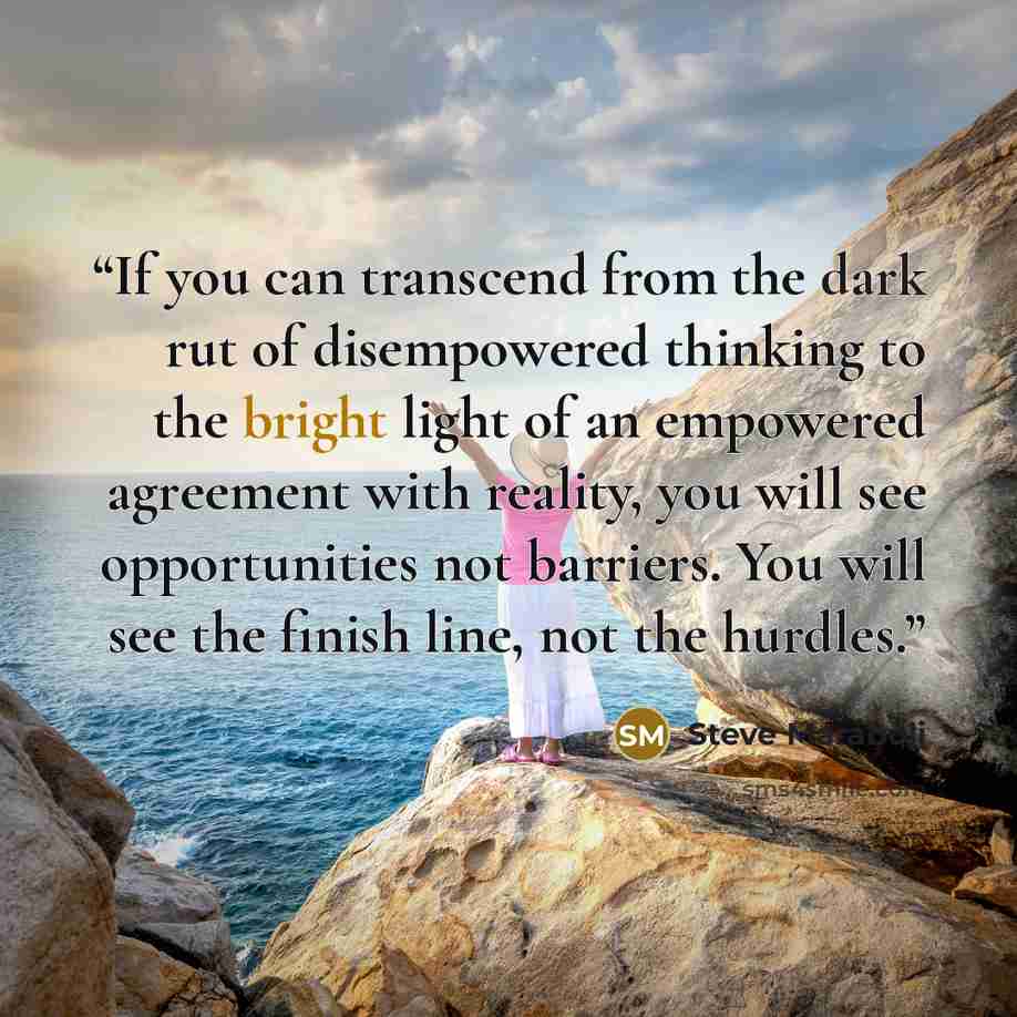 “If you can transcend from the dark rut of disempowered thinking to the bright light of an empowered agreement with reality, you will see opportunities not barriers. You will see the finish line, not the hurdles.” quote by Steve Maraboli