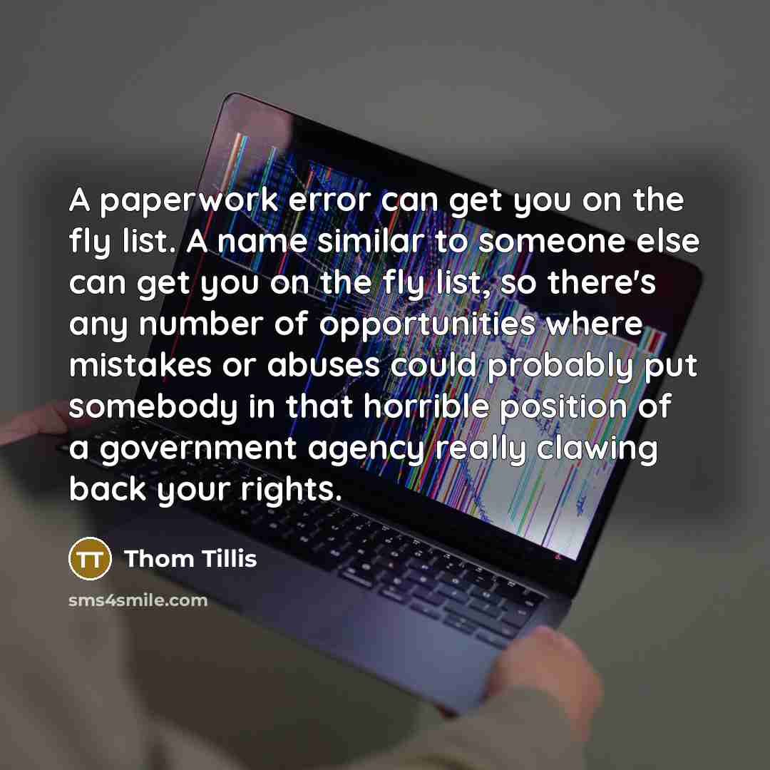 “A paperwork error can get you on the fly list. A name similar to someone else can get you on the fly list, so there's any number of opportunities where mistakes or abuses could probably put somebody in that horrible position of a government agency really clawing back your rights.” quote by Thom Tillis