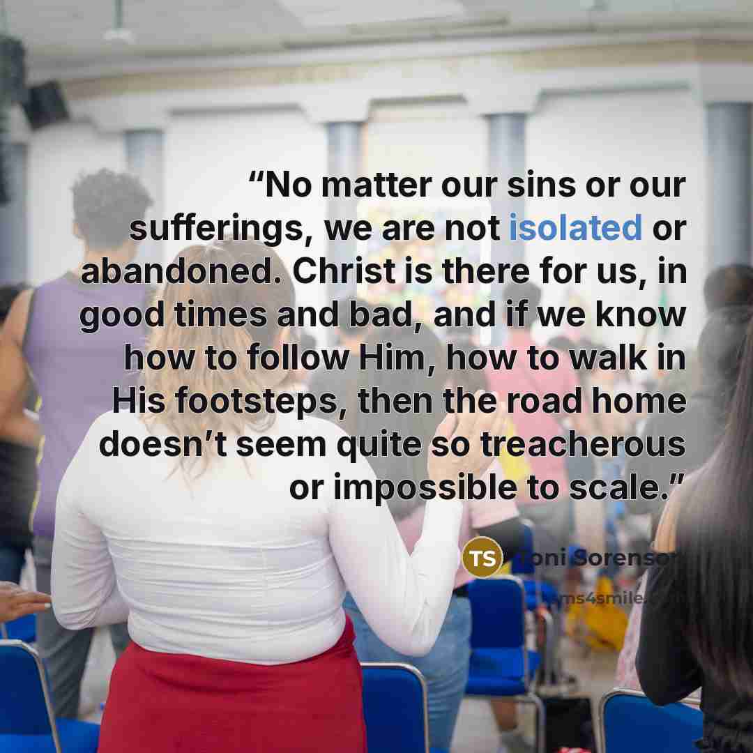 “No matter our sins or our sufferings, we are not isolated or abandoned. Christ is there for us, in good times and bad, and if we know how to follow Him, how to walk in His footsteps, then the road home doesn’t seem quite so treacherous or impossible to scale.” quote by Toni Sorenson