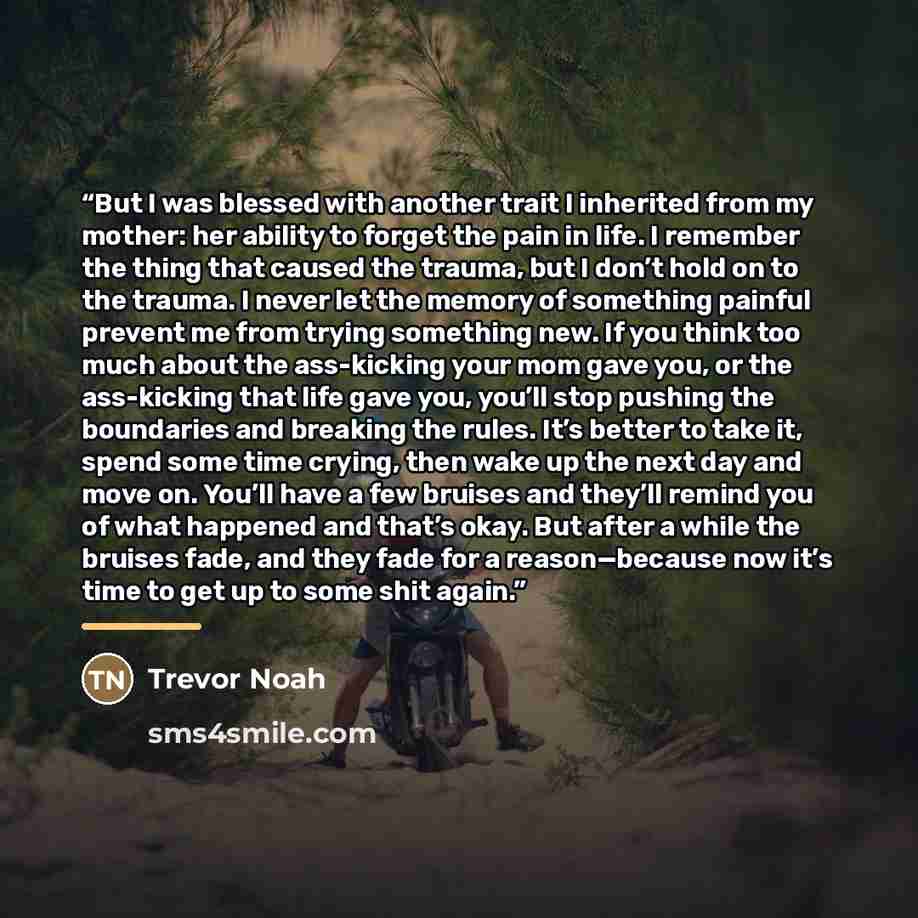 “But I was blessed with another trait I inherited from my mother: her ability to forget the pain in life. I remember the thing that caused the trauma, but I don’t hold on to the trauma. I never let the memory of something painful prevent me from trying something new. If you think too much about the…” quote by Trevor Noah