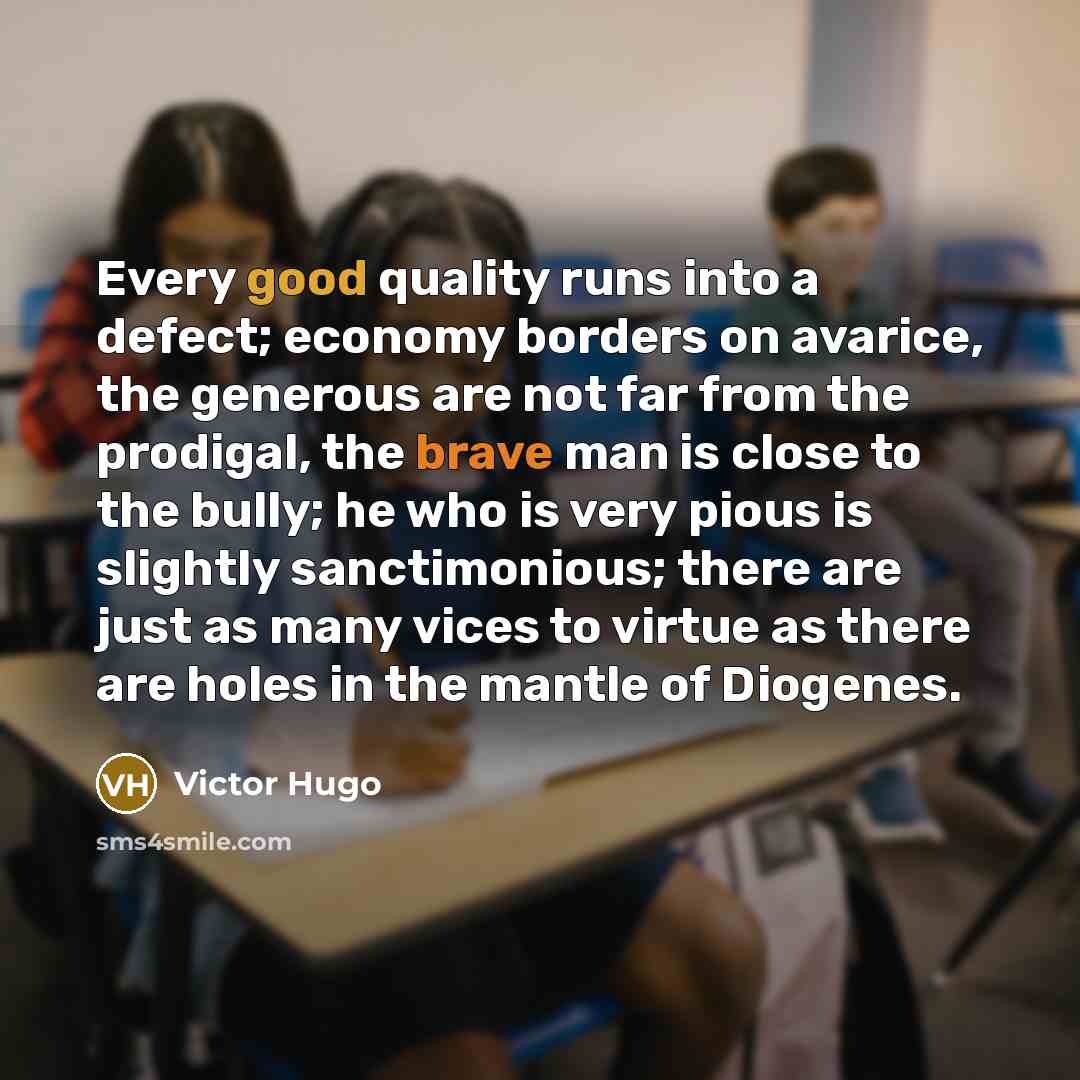 “Every good quality runs into a defect; economy borders on avarice, the generous are not far from the prodigal, the brave man is close to the bully; he who is very pious is slightly sanctimonious; there are just as many vices to virtue as there are holes in the mantle of Diogenes.” quote by Victor Hugo