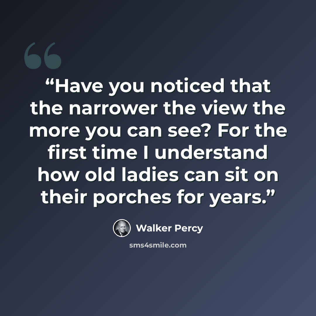 “Have you noticed that the narrower the view the more you can see? For the first time I understand how old ladies can sit on their porches for years.” quote by Walker Percy