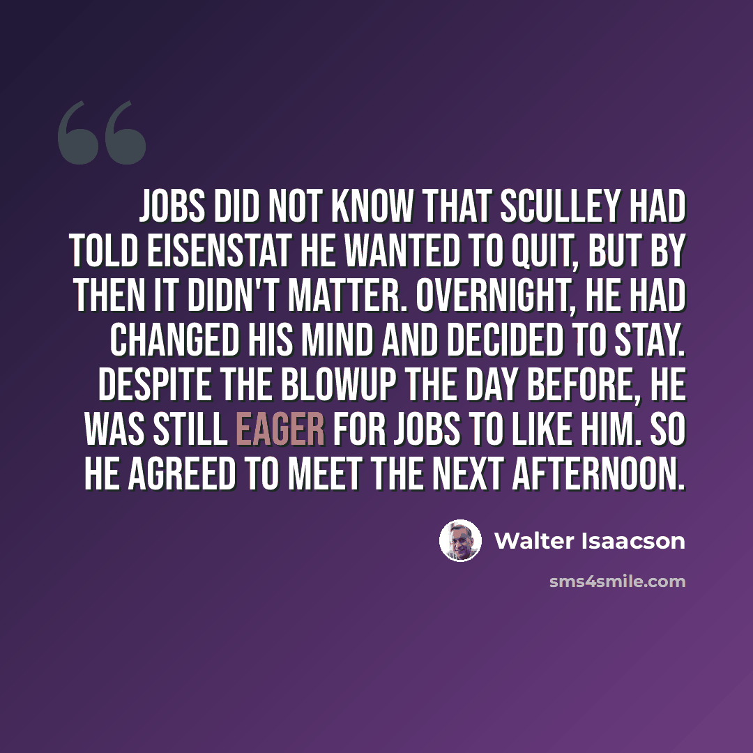 “Jobs did not know that Sculley had told Eisenstat he wanted to quit, but by then it didn't matter. Overnight, he had changed his mind and decided to stay. Despite the blowup the day before, he was still eager for Jobs to like him. So he agreed to meet the next afternoon.” quote by Walter Isaacson