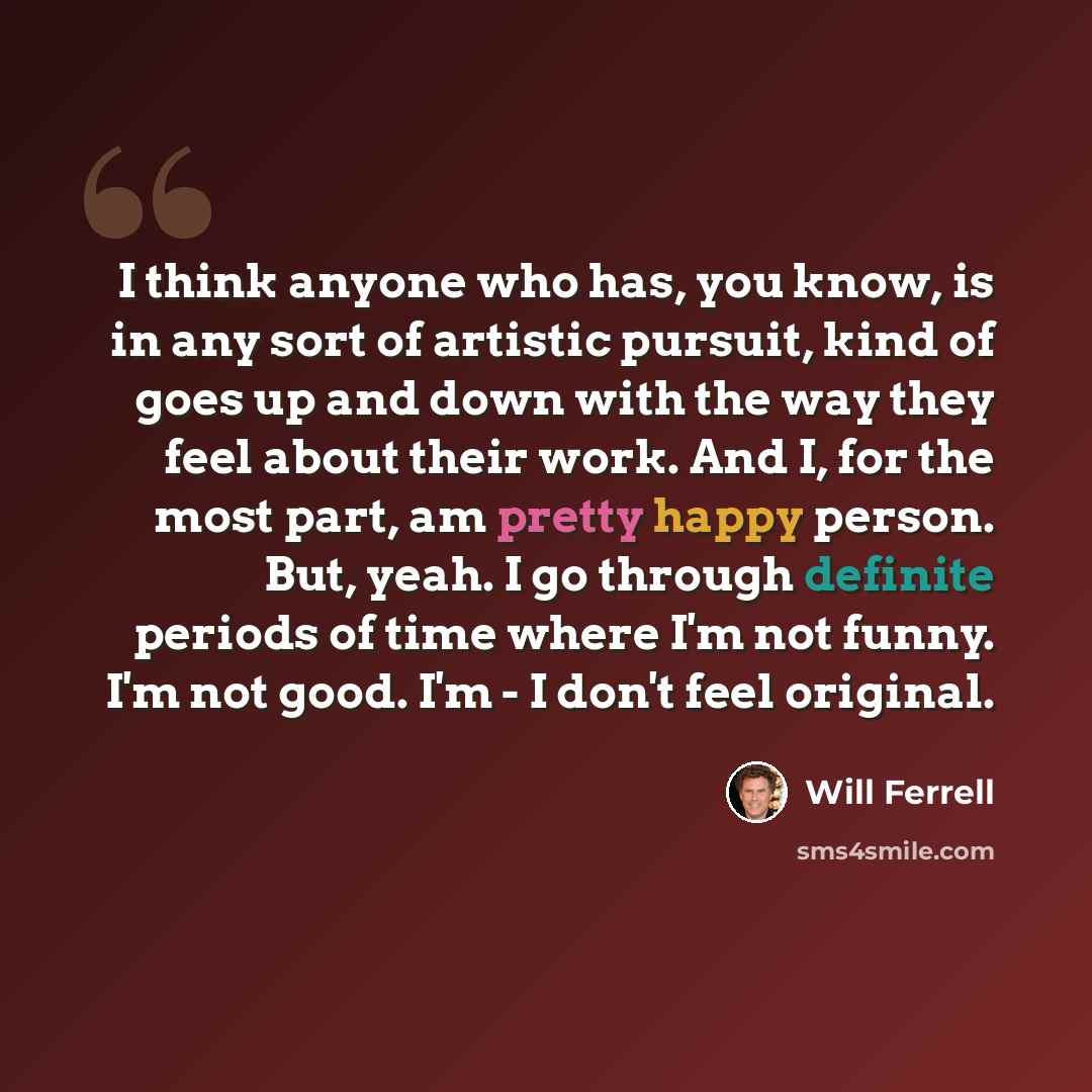 “I think anyone who has, you know, is in any sort of artistic pursuit, kind of goes up and down with the way they feel about their work. And I, for the most part, am pretty happy person. But, yeah. I go through definite periods of time where I'm not funny. I'm not good. I'm - I don't feel original.” quote by Will Ferrell