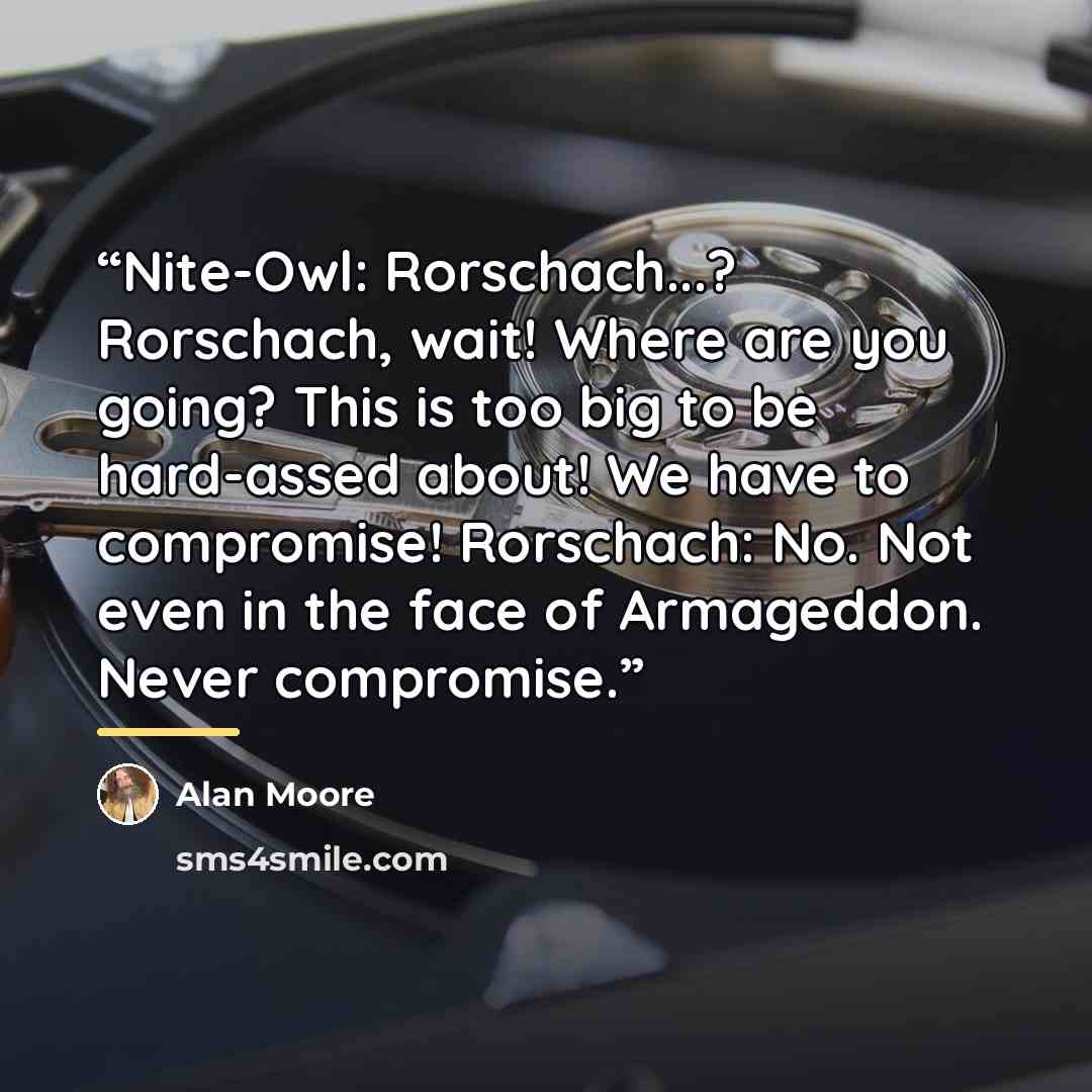 “Nite-Owl: Rorschach...? Rorschach, wait! Where are you going? This is too big to be hard-assed about! We have to compromise! Rorschach: No. Not even in the face of Armageddon. Never compromise.” quote by Alan Moore