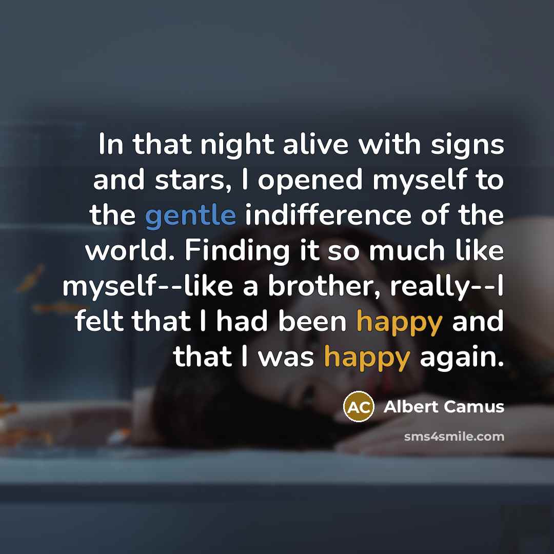 “In that night alive with signs and stars, I opened myself to the gentle indifference of the world. Finding it so much like myself--like a brother, really--I felt that I had been happy and that I was happy again.” quote by Albert Camus