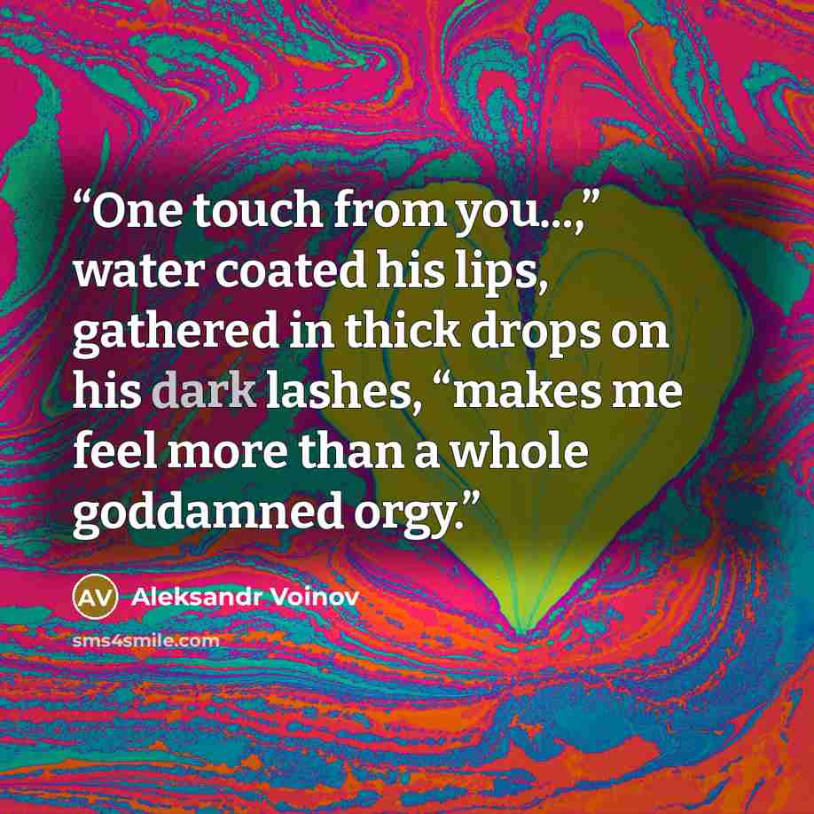 “One touch from you...,” water coated his lips, gathered in thick drops on his dark lashes, “makes me feel more than a whole goddamned orgy.” quote by Aleksandr Voinov