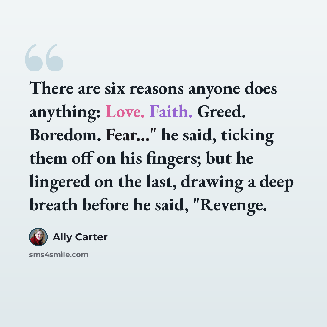 “There are six reasons anyone does anything: Love. Faith. Greed. Boredom. Fear..." he said, ticking them off on his fingers; but he lingered on the last, drawing a deep breath before he said, "Revenge.” quote by Ally Carter
