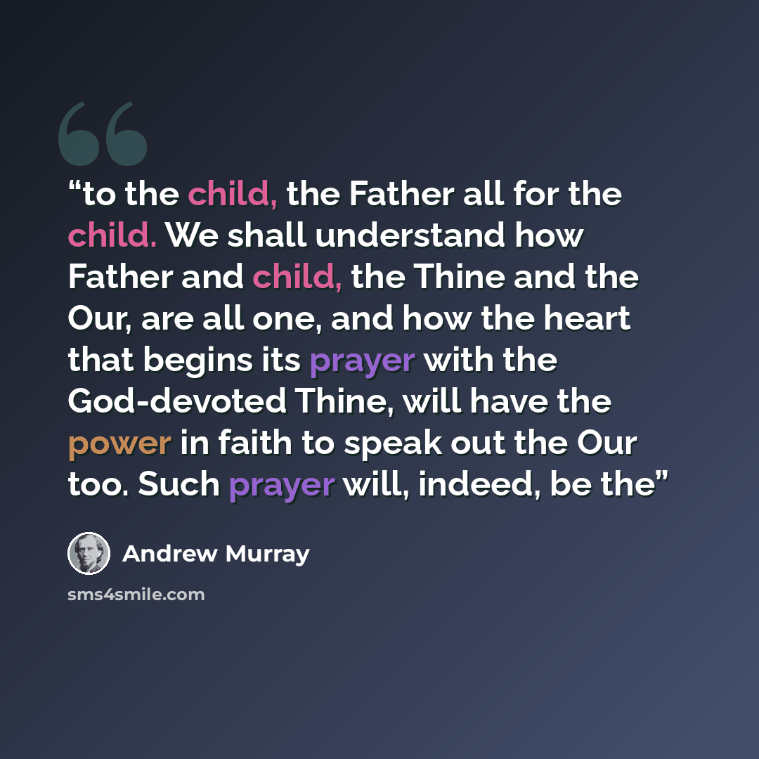 “to the child, the Father all for the child. We shall understand how Father and child, the Thine and the Our, are all one, and how the heart that begins its prayer with the God-devoted Thine, will have the power in faith to speak out the Our too. Such prayer will, indeed, be the” quote by Andrew Murray
