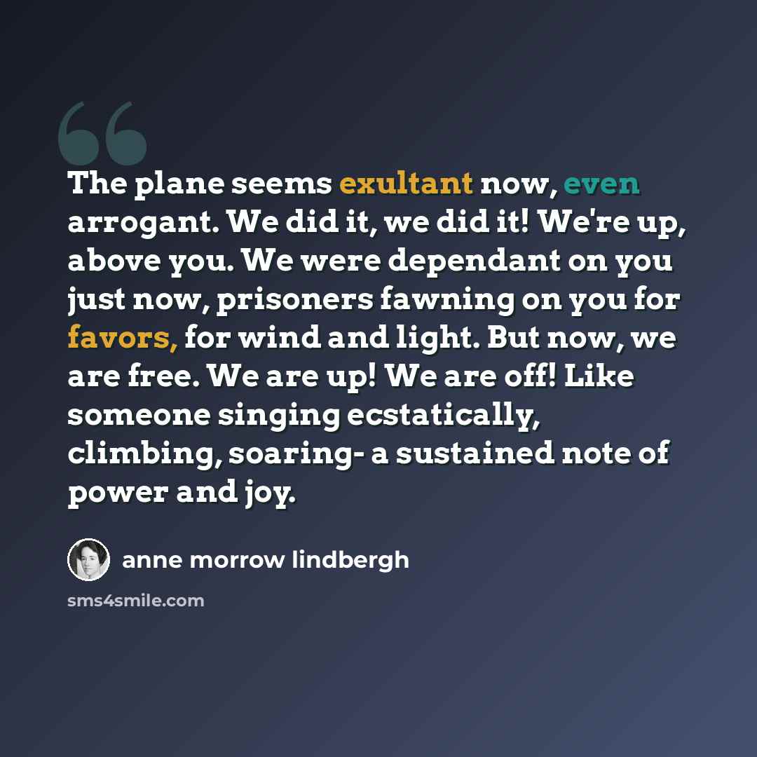 “The plane seems exultant now, even arrogant. We did it, we did it! We're up, above you. We were dependant on you just now, prisoners fawning on you for favors, for wind and light. But now, we are free. We are up! We are off! Like someone singing ecstatically, climbing, soaring- a sustained note of…” quote by Anne Morrow Lindbergh