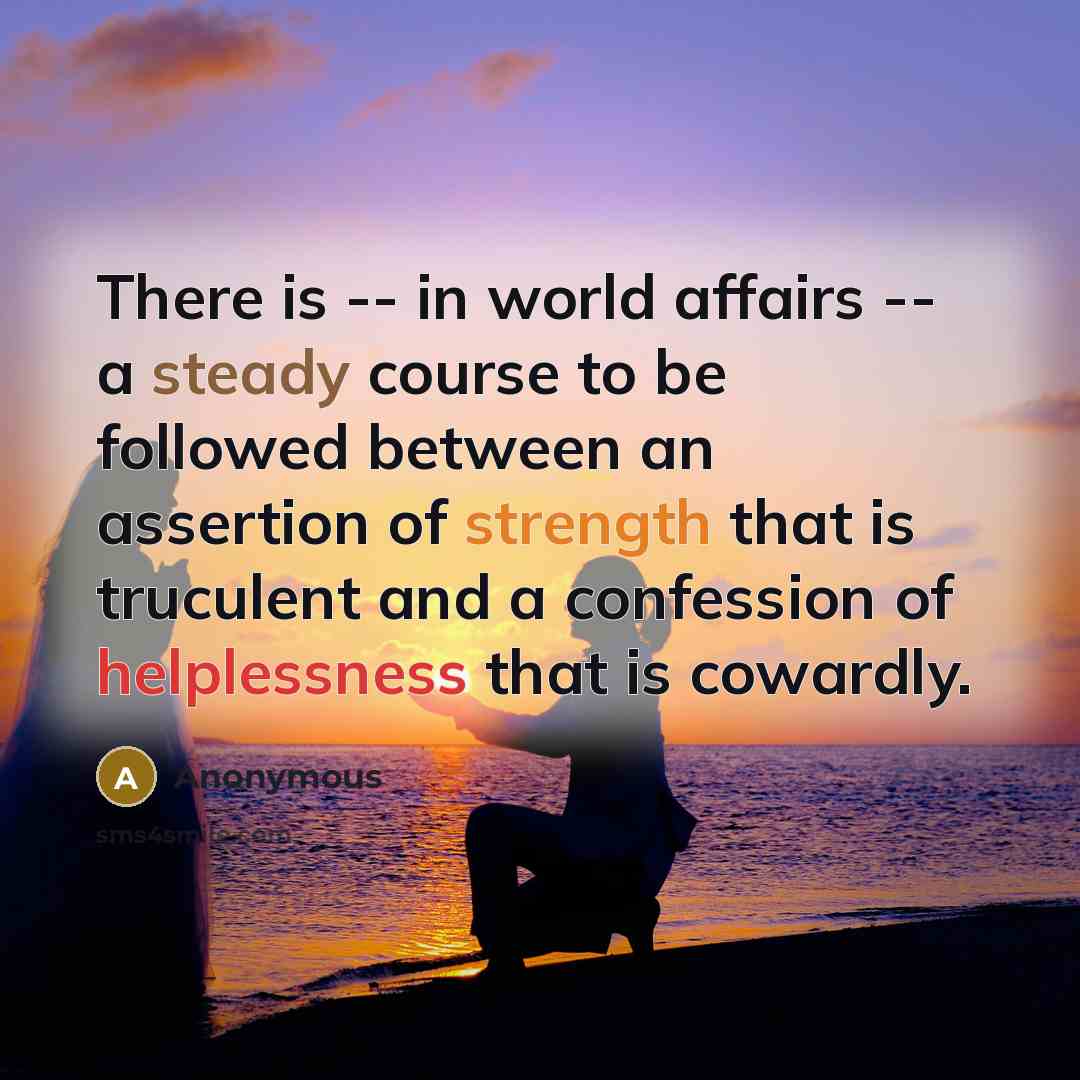 “There is -- in world affairs -- a steady course to be followed between an assertion of strength that is truculent and a confession of helplessness that is cowardly.” quote by Anonymous