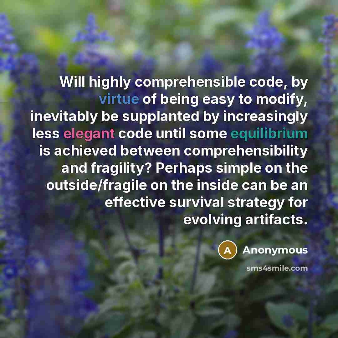 “Will highly comprehensible code, by virtue of being easy to modify, inevitably be supplanted by increasingly less elegant code until some equilibrium is achieved between comprehensibility and fragility? Perhaps simple on the outside/fragile on the inside can be an effective survival strategy for…” quote by Anonymous