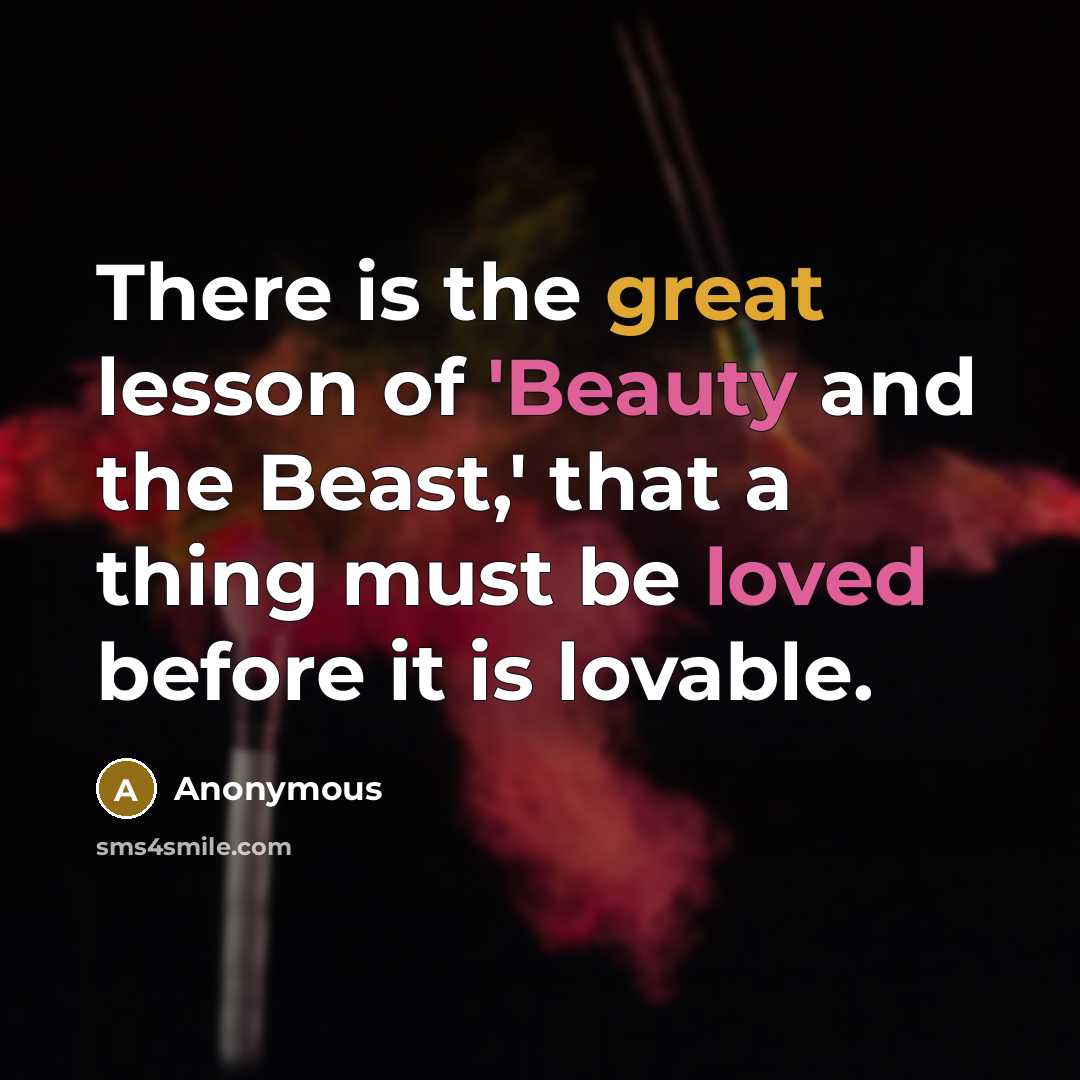 “There is the great lesson of 'Beauty and the Beast,' that a thing must be loved before it is lovable.” quote by Anonymous