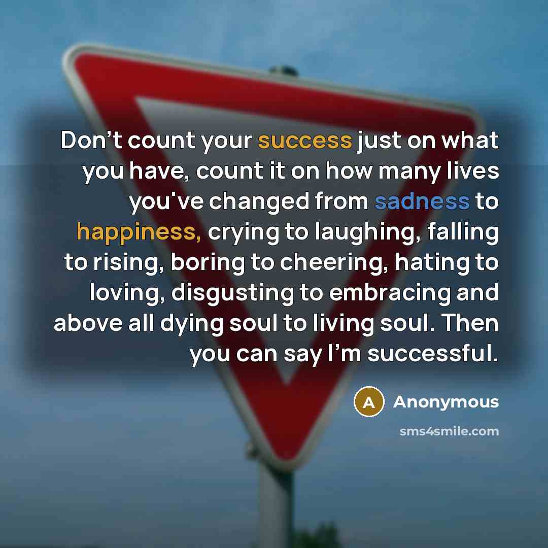 “Don't count your success just on what you have, count it on how many lives you've changed from sadness to happiness, crying to laughing, falling to rising, boring to cheering, hating to loving, disgusting to embracing and above all dying soul to living soul. Then you can say I'm successful.” quote by Anonymous