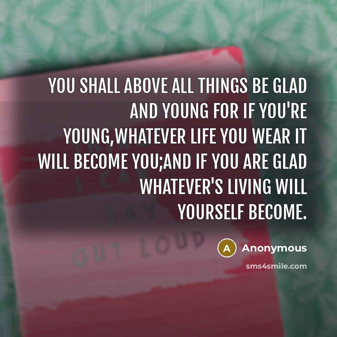 “you shall above all things be glad and young For if you're young,whatever life you wear it will become you;and if you are glad whatever's living will yourself become.” quote by Anonymous