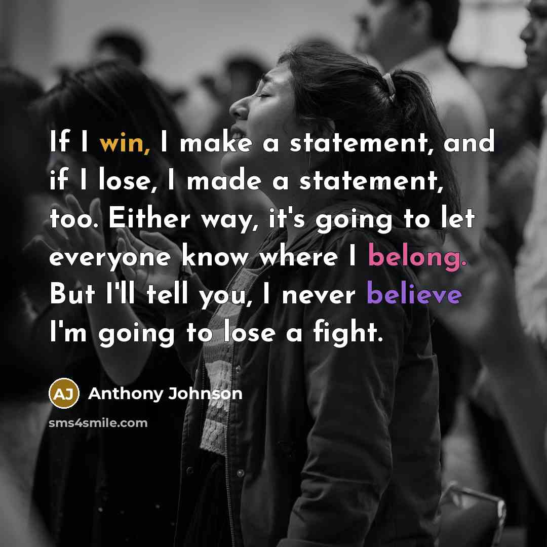 “If I win, I make a statement, and if I lose, I made a statement, too. Either way, it's going to let everyone know where I belong. But I'll tell you, I never believe I'm going to lose a fight.” quote by Anthony Johnson
