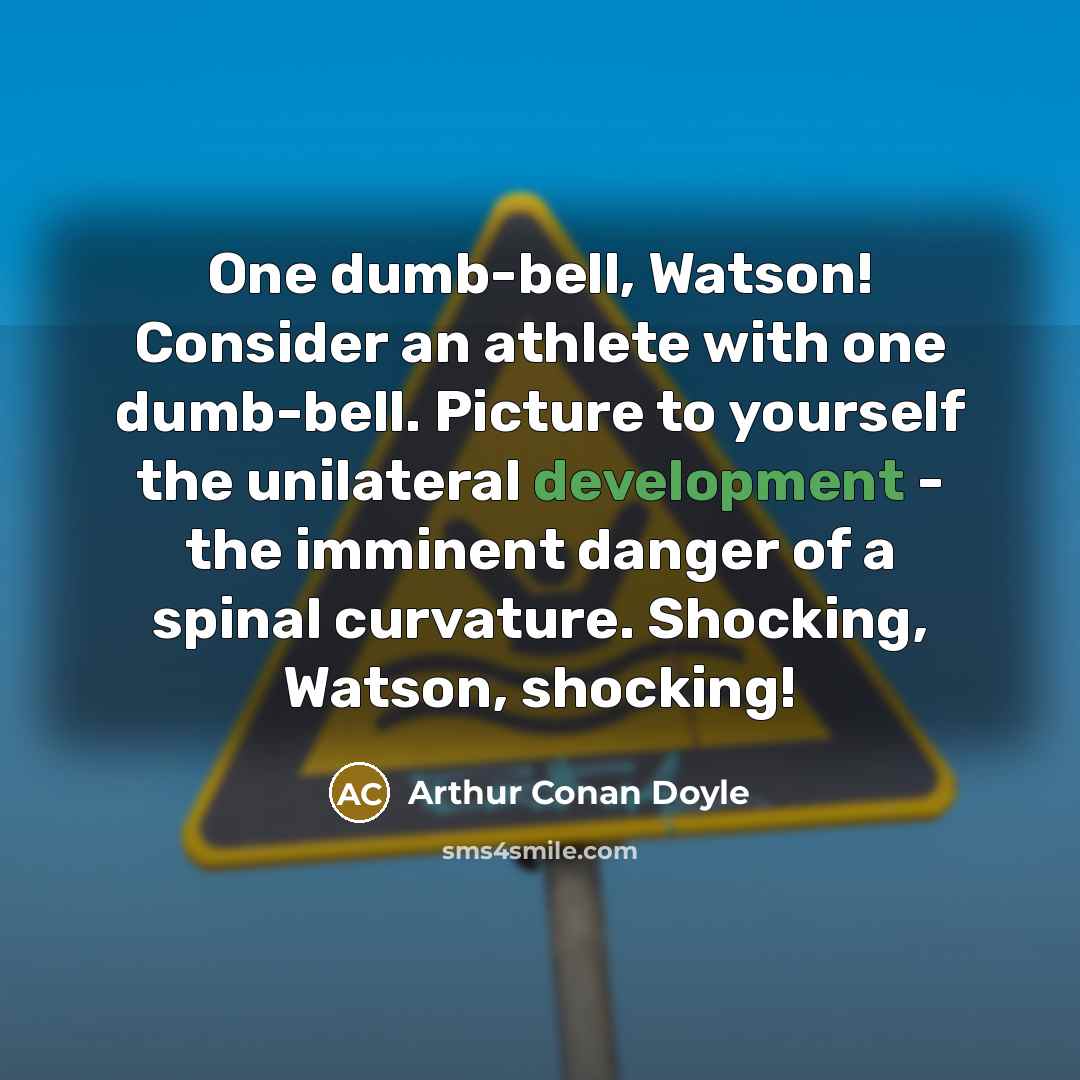 “One dumb-bell, Watson! Consider an athlete with one dumb-bell. Picture to yourself the unilateral development - the imminent danger of a spinal curvature. Shocking, Watson, shocking!” quote by Arthur Conan Doyle