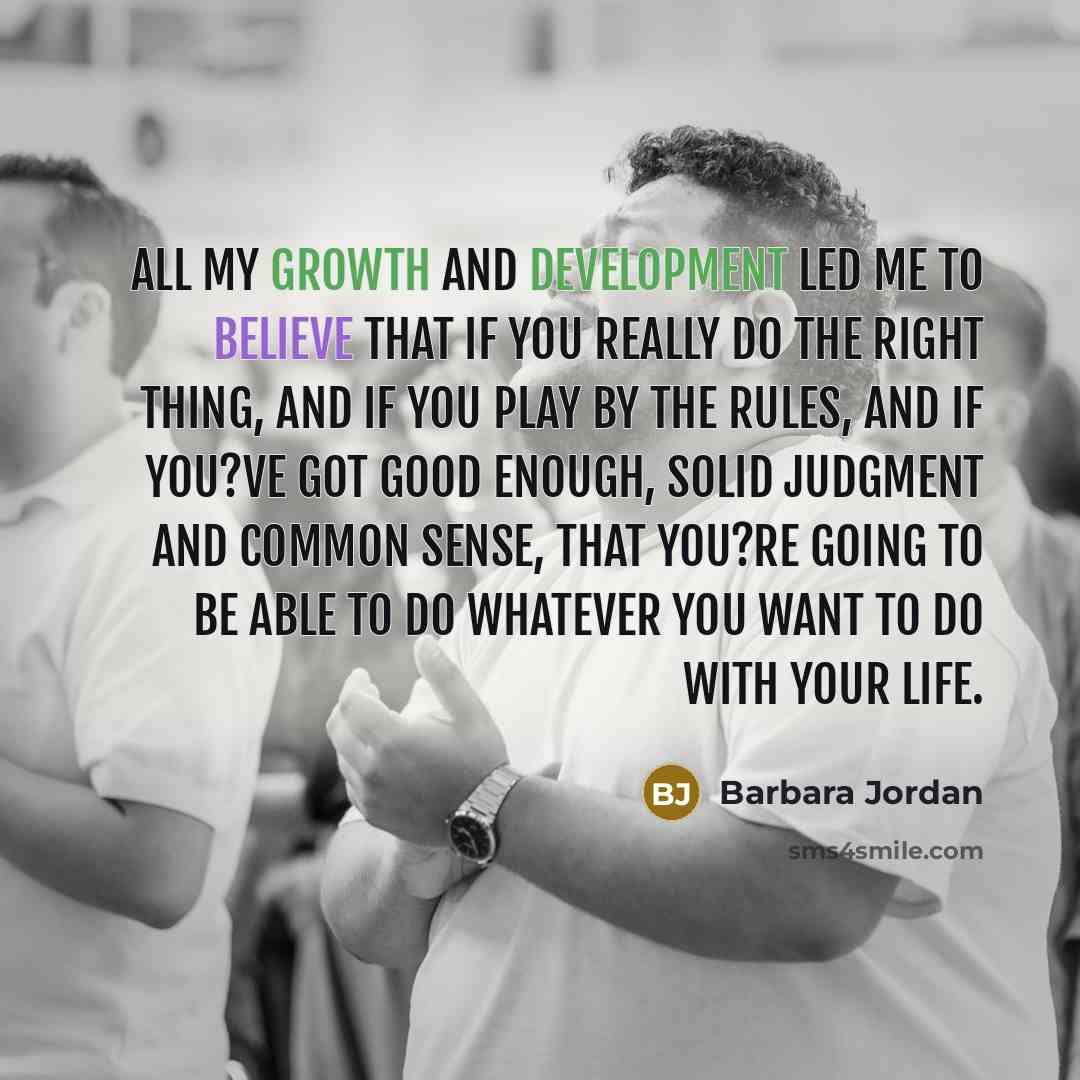 “All my growth and development led me to believe that if you really do the right thing, and if you play by the rules, and if you?ve got good enough, solid judgment and common sense, that you?re going to be able to do whatever you want to do with your life.” quote by Barbara Jordan