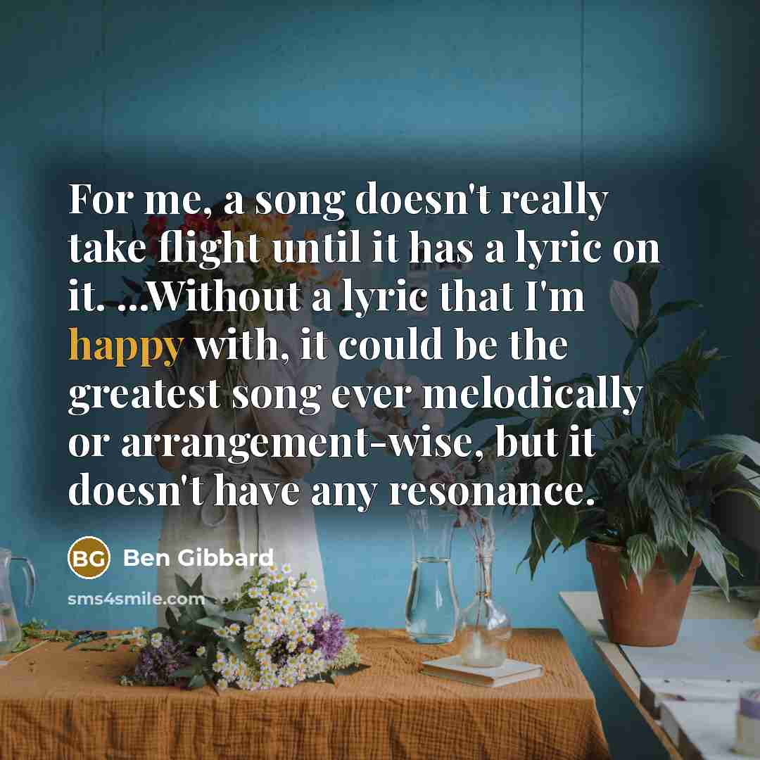 “For me, a song doesn't really take flight until it has a lyric on it. ...Without a lyric that I'm happy with, it could be the greatest song ever melodically or arrangement-wise, but it doesn't have any resonance.” quote by Ben Gibbard
