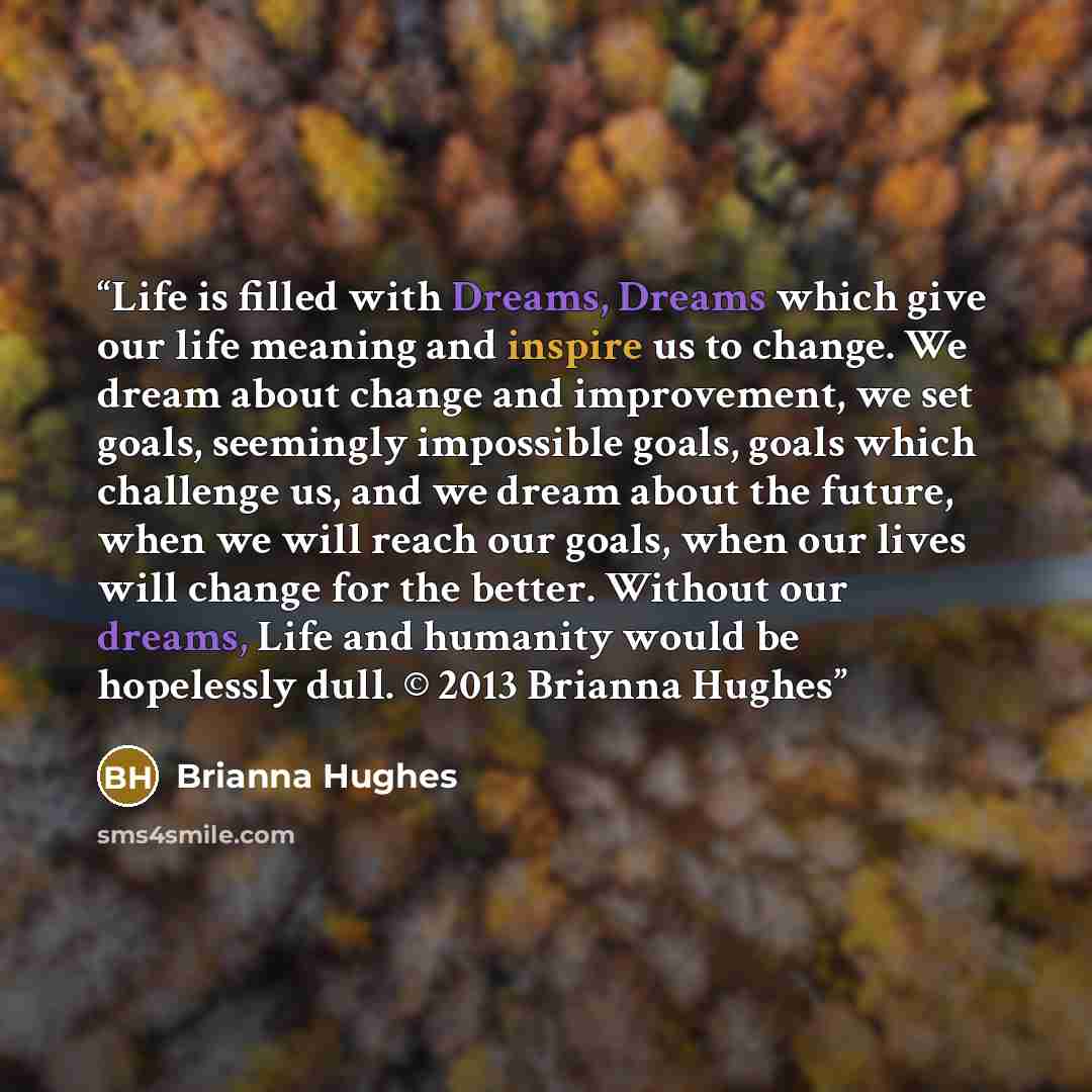 “Life is filled with Dreams, Dreams which give our life meaning and inspire us to change. We dream about change and improvement, we set goals, seemingly impossible goals, goals which challenge us, and we dream about the future, when we will reach our goals, when our lives will change for the…” quote by Brianna Hughes