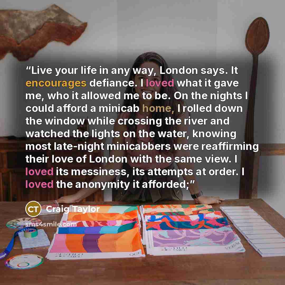 “Live your life in any way, London says. It encourages defiance. I loved what it gave me, who it allowed me to be. On the nights I could afford a minicab home, I rolled down the window while crossing the river and watched the lights on the water, knowing most late-night minicabbers were reaffirming…” quote by Craig Taylor