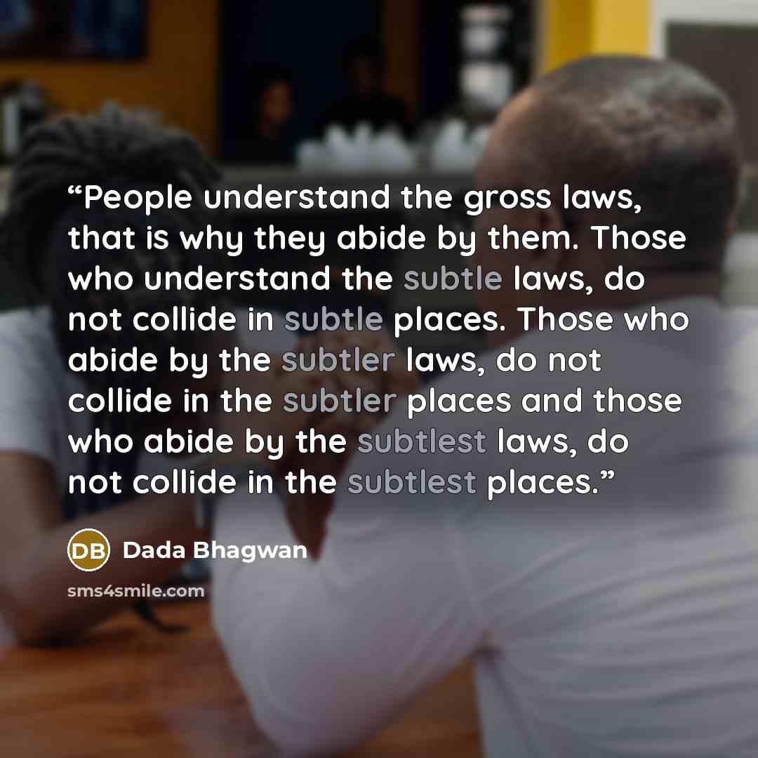 “People understand the gross laws, that is why they abide by them. Those who understand the subtle laws, do not collide in subtle places. Those who abide by the subtler laws, do not collide in the subtler places and those who abide by the subtlest laws, do not collide in the subtlest places.” quote by Dada Bhagwan