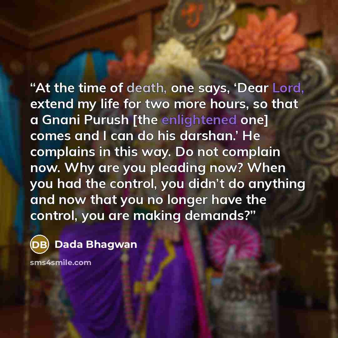 “At the time of death, one says, ‘Dear Lord, extend my life for two more hours, so that a Gnani Purush [the enlightened one] comes and I can do his darshan.’ He complains in this way. Do not complain now. Why are you pleading now? When you had the control, you didn’t do anything and now that you no…” quote by Dada Bhagwan