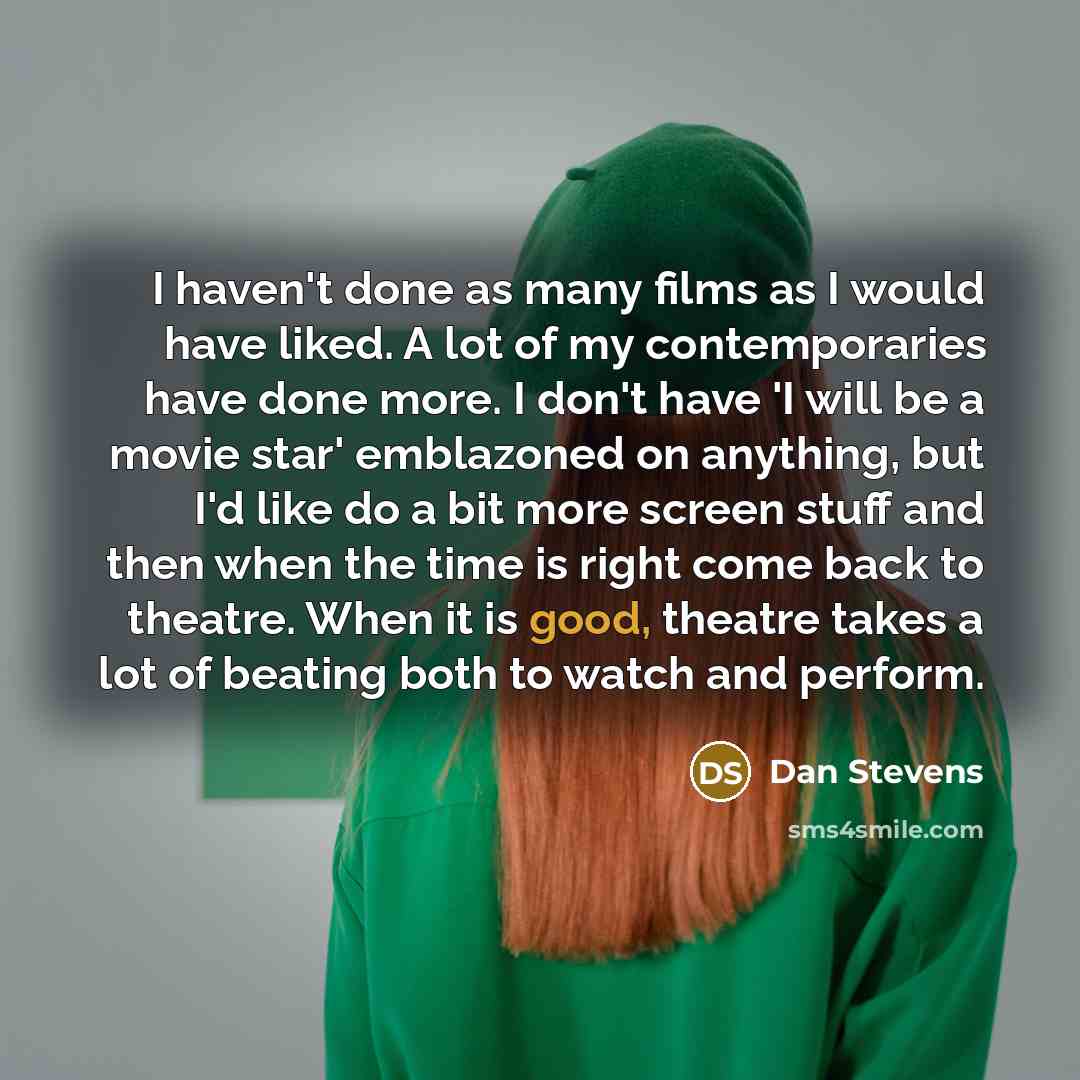 “I haven't done as many films as I would have liked. A lot of my contemporaries have done more. I don't have 'I will be a movie star' emblazoned on anything, but I'd like do a bit more screen stuff and then when the time is right come back to theatre. When it is good, theatre takes a lot of beating…” quote by Dan Stevens