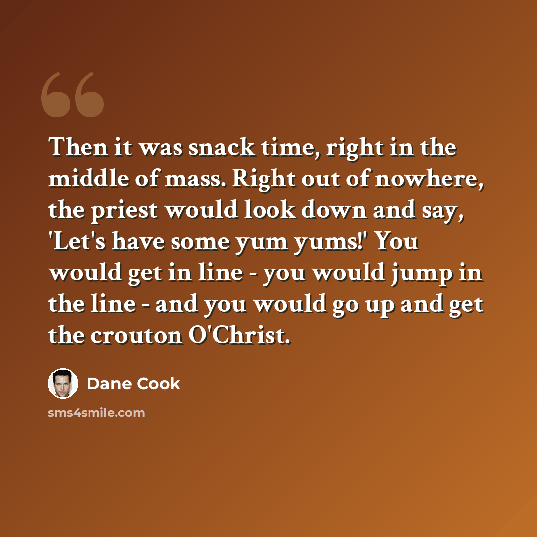 “Then it was snack time, right in the middle of mass. Right out of nowhere, the priest would look down and say, 'Let's have some yum yums!' You would get in line - you would jump in the line - and you would go up and get the crouton O'Christ.” quote by Dane Cook