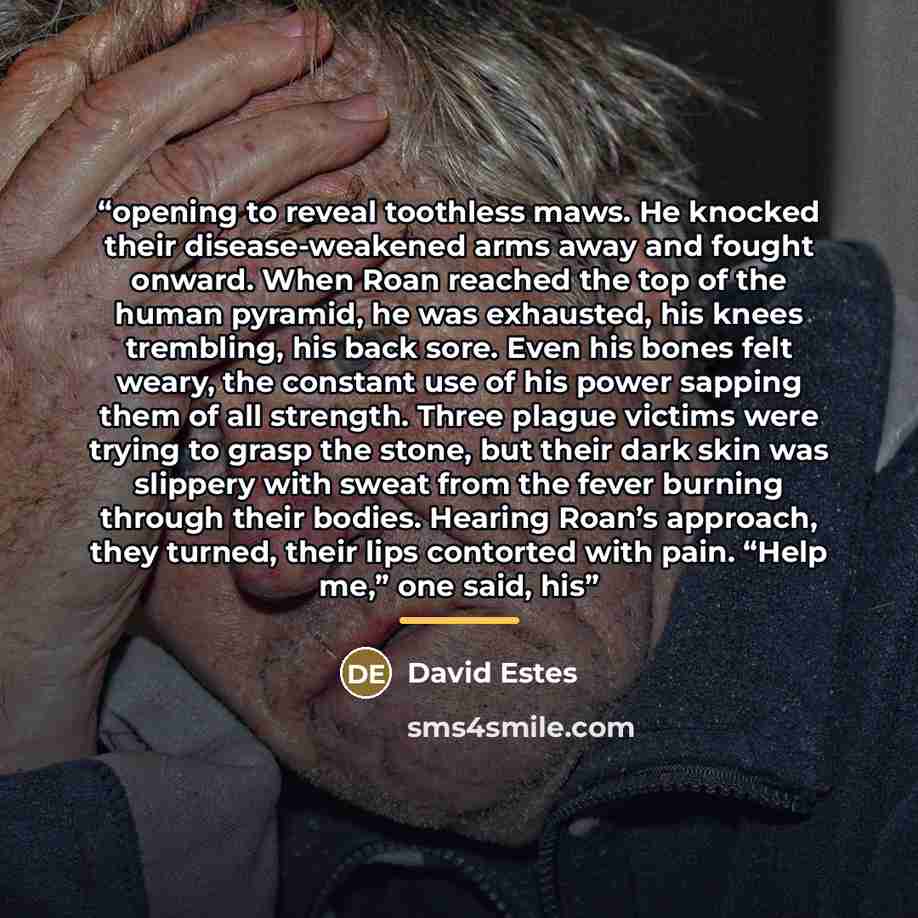 “opening to reveal toothless maws. He knocked their disease-weakened arms away and fought onward. When Roan reached the top of the human pyramid, he was exhausted, his knees trembling, his back sore. Even his bones felt weary, the constant use of his power sapping them of all strength. Three plague…” quote by David Estes