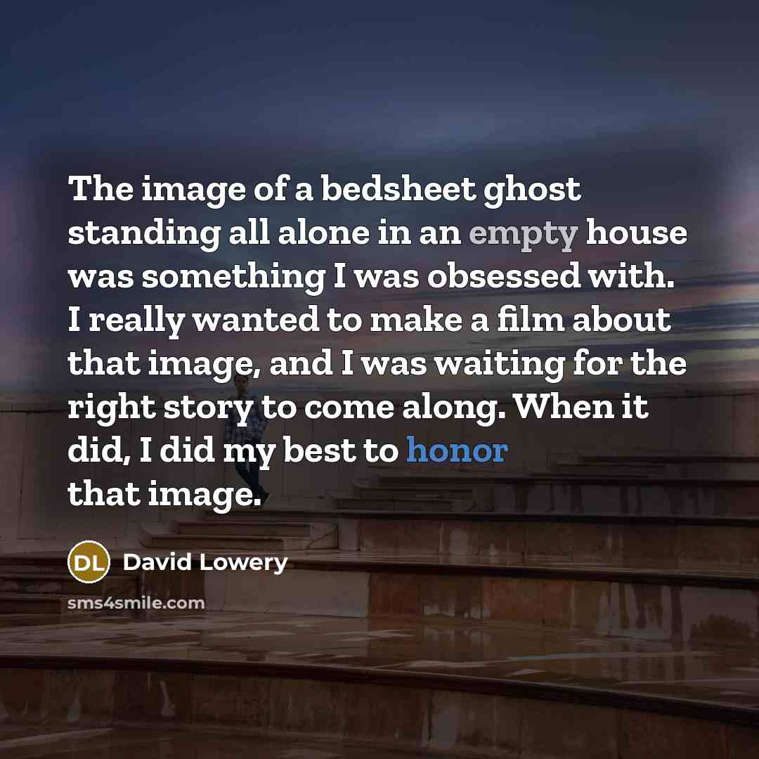“The image of a bedsheet ghost standing all alone in an empty house was something I was obsessed with. I really wanted to make a film about that image, and I was waiting for the right story to come along. When it did, I did my best to honor that image.” quote by David Lowery