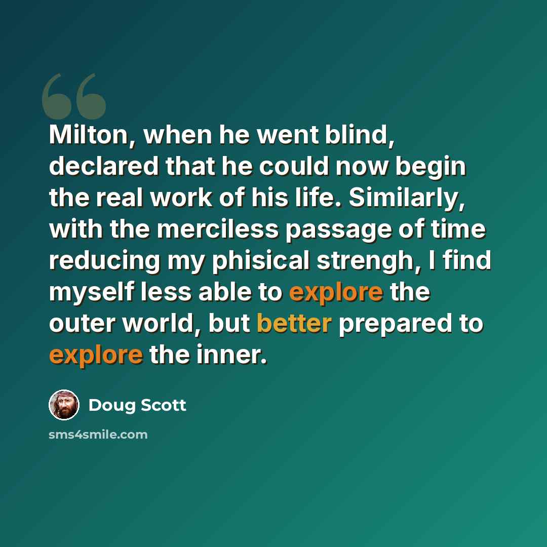 “Milton, when he went blind, declared that he could now begin the real work of his life. Similarly, with the merciless passage of time reducing my phisical strengh, I find myself less able to explore the outer world, but better prepared to explore the inner.” quote by Doug Scott