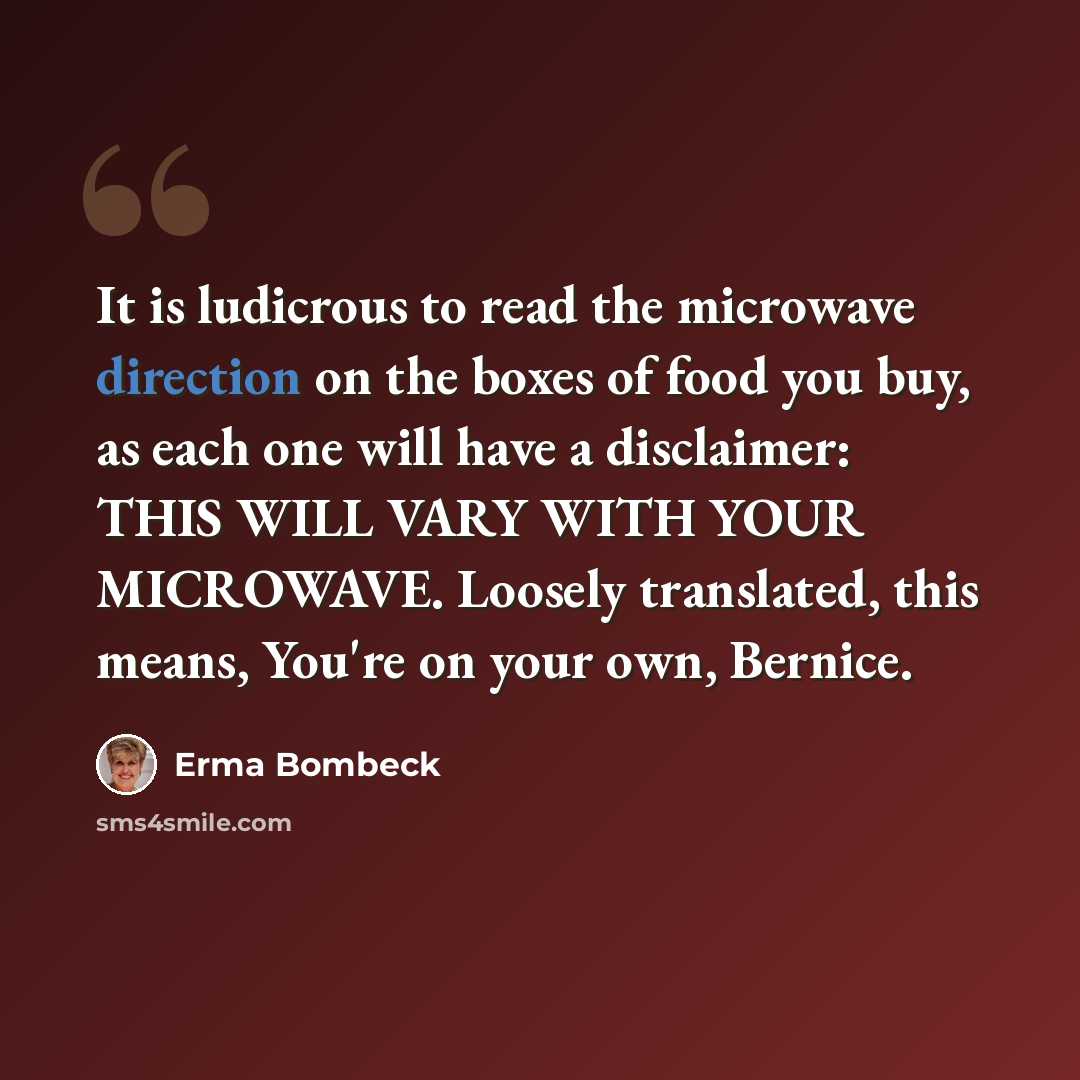 “It is ludicrous to read the microwave direction on the boxes of food you buy, as each one will have a disclaimer: THIS WILL VARY WITH YOUR MICROWAVE. Loosely translated, this means, You're on your own, Bernice.” quote by Erma Bombeck