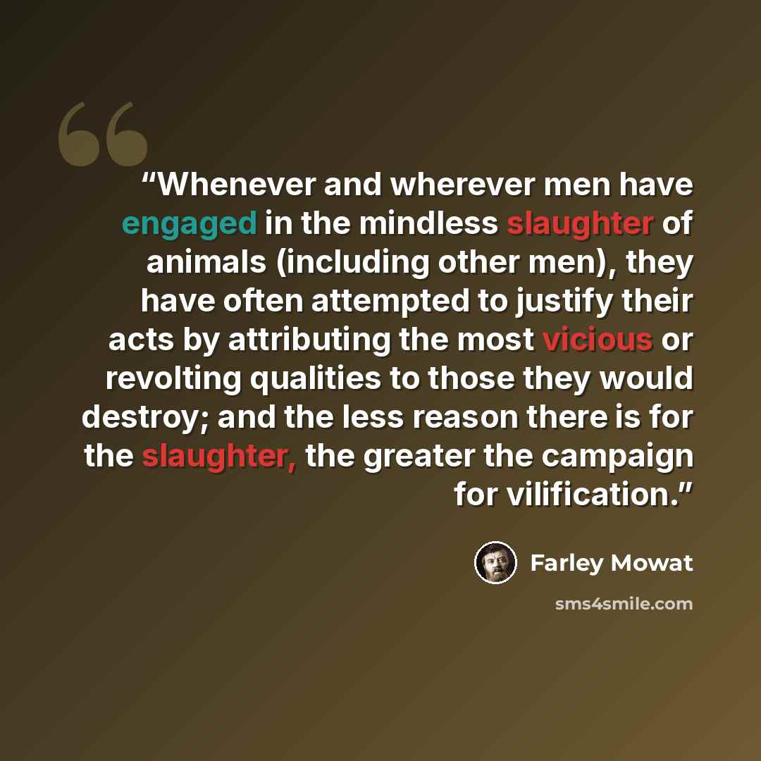 “Whenever and wherever men have engaged in the mindless slaughter of animals (including other men), they have often attempted to justify their acts by attributing the most vicious or revolting qualities to those they would destroy; and the less reason there is for the slaughter, the greater the…” quote by Farley Mowat