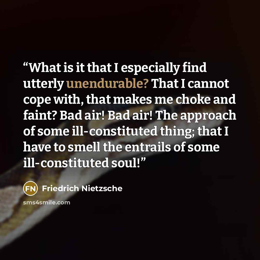 “What is it that I especially find utterly unendurable? That I cannot cope with, that makes me choke and faint? Bad air! Bad air! The approach of some ill-constituted thing; that I have to smell the entrails of some ill-constituted soul!” quote by Friedrich Nietzsche