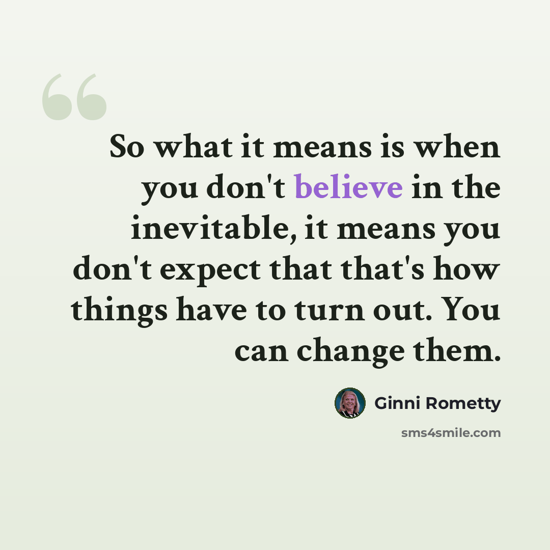 “So what it means is when you don't believe in the inevitable, it means you don't expect that that's how things have to turn out. You can change them.” quote by Ginni Rometty