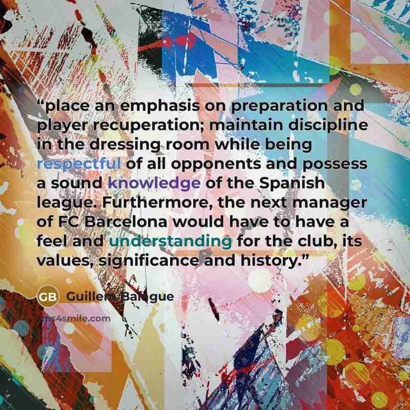 “place an emphasis on preparation and player recuperation; maintain discipline in the dressing room while being respectful of all opponents and possess a sound knowledge of the Spanish league. Furthermore, the next manager of FC Barcelona would have to have a feel and understanding for the club…” quote by Guillem Balague