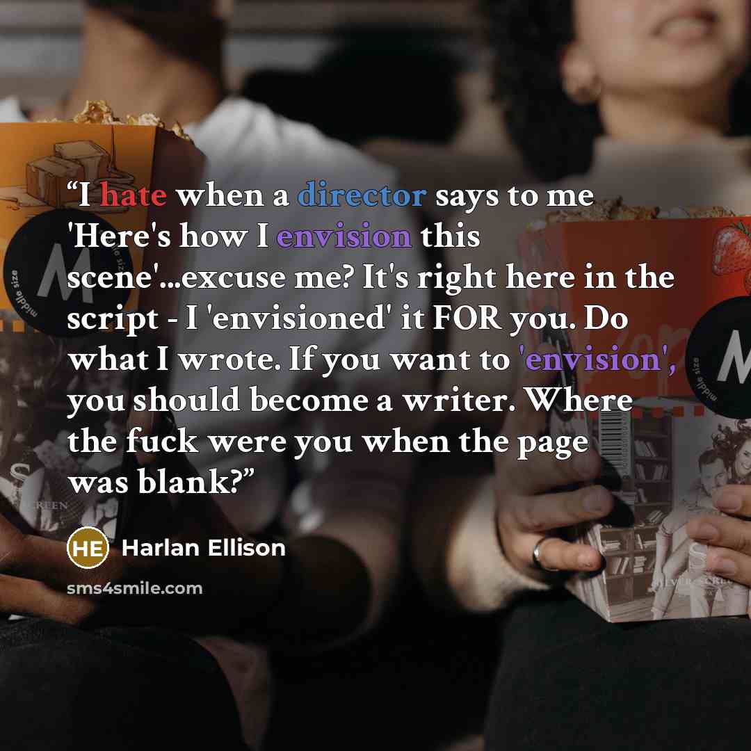 “I hate when a director says to me 'Here's how I envision this scene'...excuse me? It's right here in the script - I 'envisioned' it FOR you. Do what I wrote. If you want to 'envision', you should become a writer. Where the fuck were you when the page was blank?” quote by Harlan Ellison