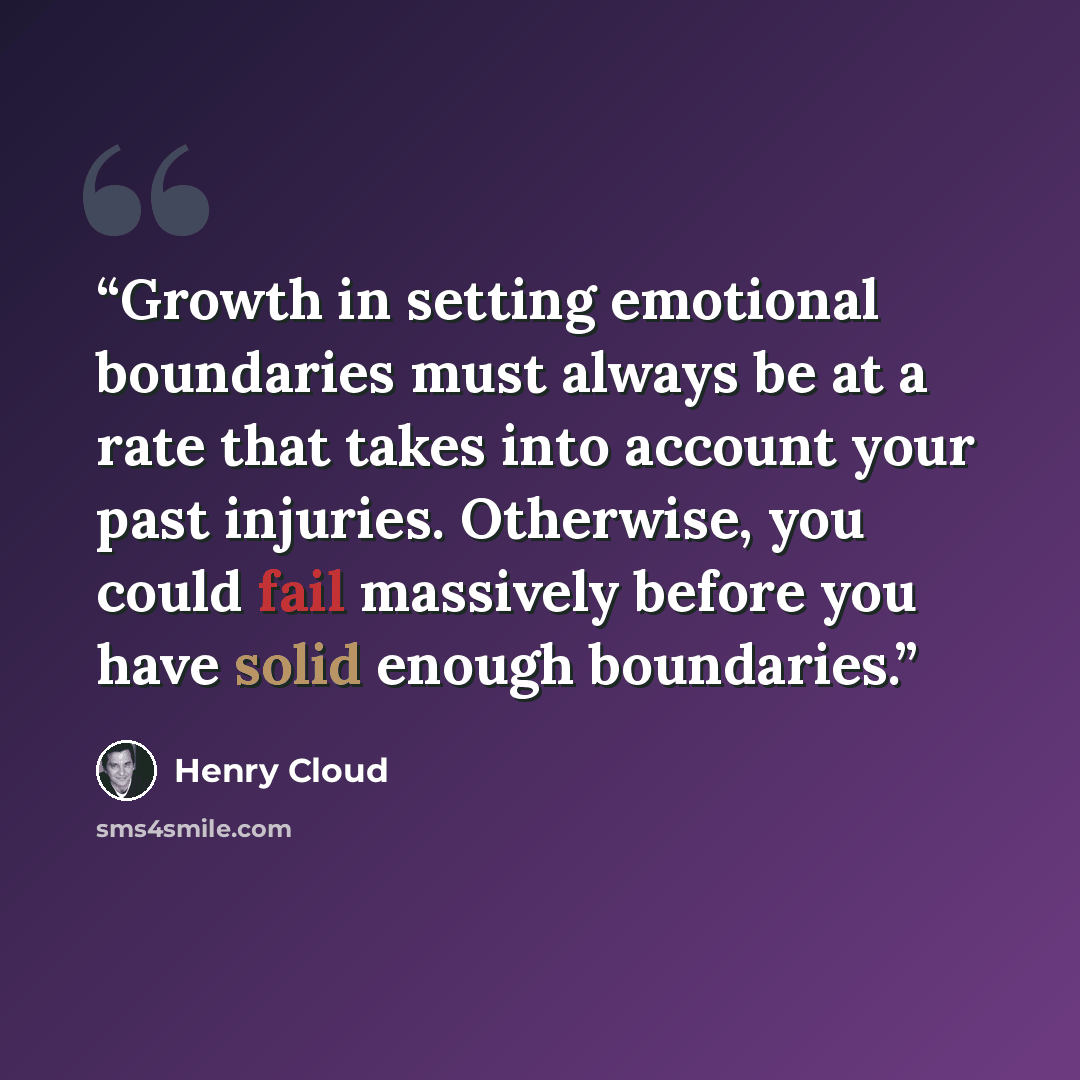 “Growth in setting emotional boundaries must always be at a rate that takes into account your past injuries. Otherwise, you could fail massively before you have solid enough boundaries.” quote by Henry Cloud