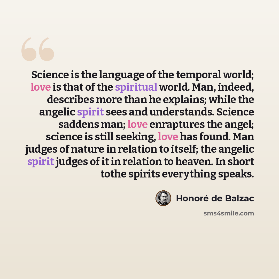 “Science is the language of the temporal world; love is that of the spiritual world. Man, indeed, describes more than he explains; while the angelic spirit sees and understands. Science saddens man; love enraptures the angel; science is still seeking, love has found. Man judges of nature in…” quote by Honoré De Balzac