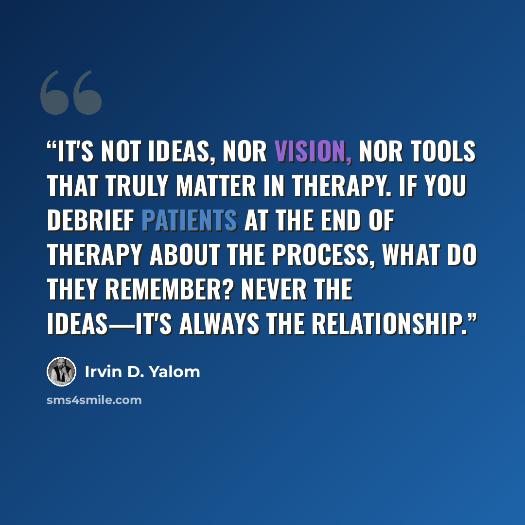 “It's not ideas, nor vision, nor tools that truly matter in therapy. If you debrief patients at the end of therapy about the process, what do they remember? Never the ideas—it's always the relationship.” quote by Irvin D. Yalom