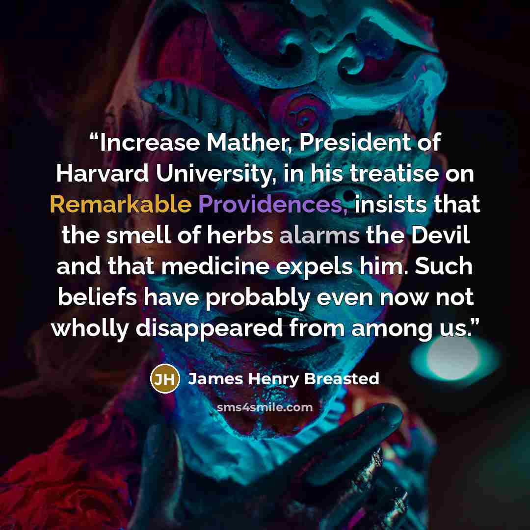 “Increase Mather, President of Harvard University, in his treatise on Remarkable Providences, insists that the smell of herbs alarms the Devil and that medicine expels him. Such beliefs have probably even now not wholly disappeared from among us.” quote by James Henry Breasted