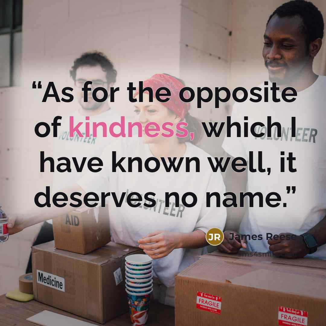 “As for the opposite of kindness, which I have known well, it deserves no name.” quote by James Reese