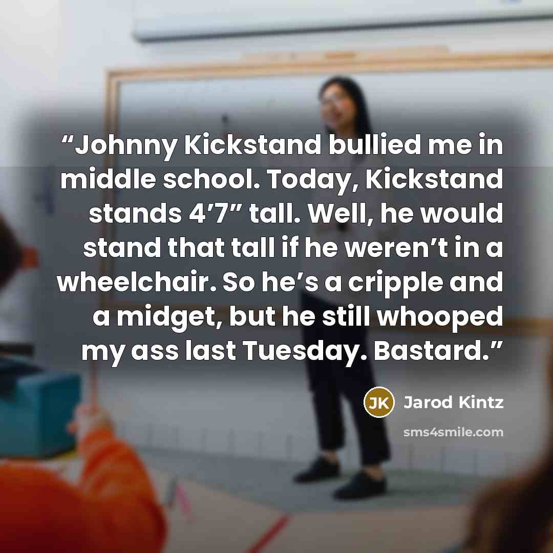 “Johnny Kickstand bullied me in middle school. Today, Kickstand stands 4’7” tall. Well, he would stand that tall if he weren’t in a wheelchair. So he’s a cripple and a midget, but he still whooped my ass last Tuesday. Bastard.” quote by Jarod Kintz