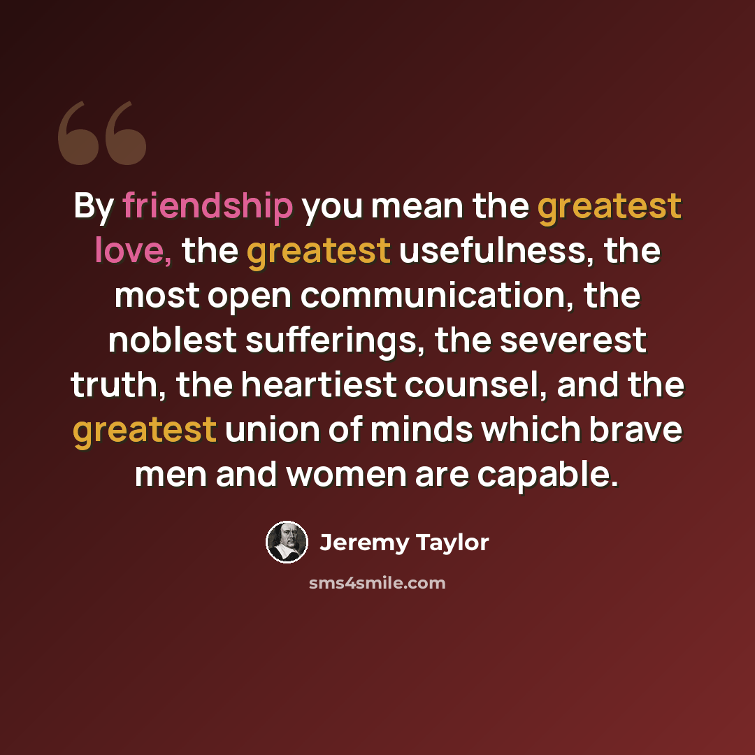 “By friendship you mean the greatest love, the greatest usefulness, the most open communication, the noblest sufferings, the severest truth, the heartiest counsel, and the greatest union of minds which brave men and women are capable.” quote by Jeremy Taylor