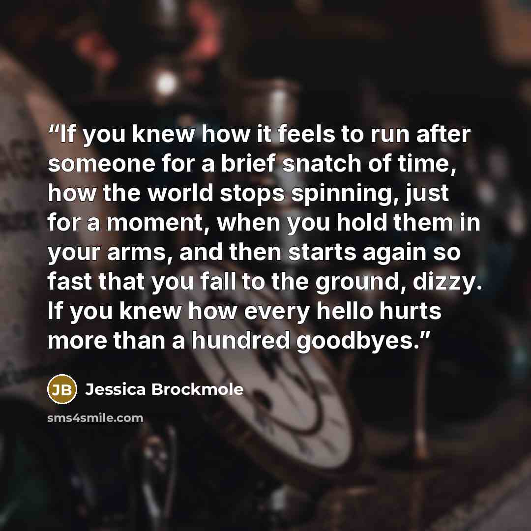 “If you knew how it feels to run after someone for a brief snatch of time, how the world stops spinning, just for a moment, when you hold them in your arms, and then starts again so fast that you fall to the ground, dizzy. If you knew how every hello hurts more than a hundred goodbyes.” quote by Jessica Brockmole