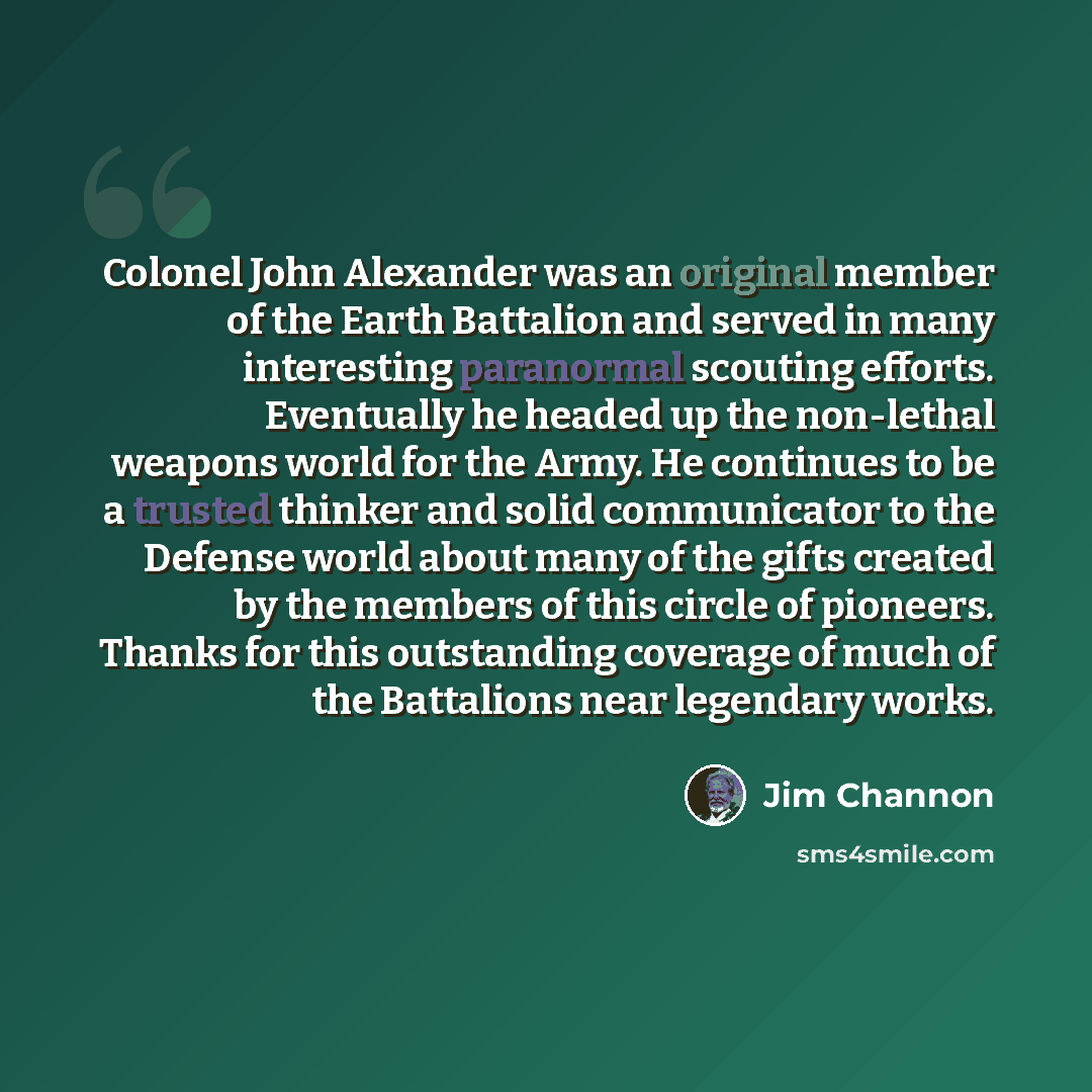 “Colonel John Alexander was an original member of the Earth Battalion and served in many interesting paranormal scouting efforts. Eventually he headed up the non-lethal weapons world for the Army. He continues to be a trusted thinker and solid communicator to the Defense world about many of the…” quote by Jim Channon