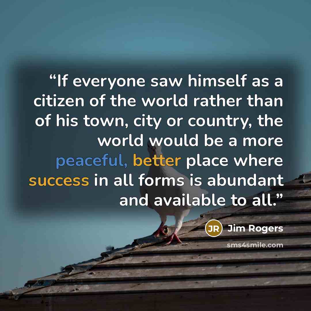 “If everyone saw himself as a citizen of the world rather than of his town, city or country, the world would be a more peaceful, better place where success in all forms is abundant and available to all.” quote by Jim Rogers