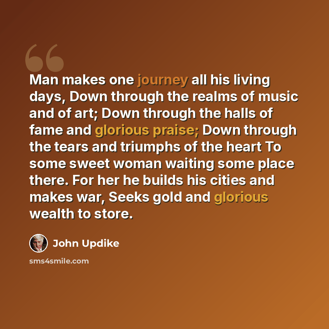“Man makes one journey all his living days, Down through the realms of music and of art; Down through the halls of fame and glorious praise; Down through the tears and triumphs of the heart To some sweet woman waiting some place there. For her he builds his cities and makes war, Seeks gold and…” quote by John Updike