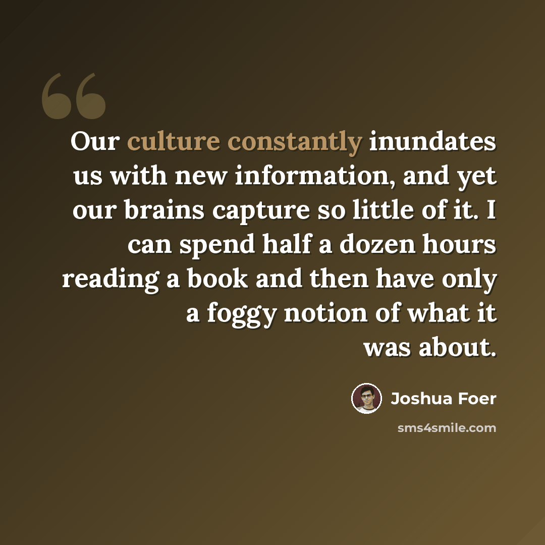 “Our culture constantly inundates us with new information, and yet our brains capture so little of it. I can spend half a dozen hours reading a book and then have only a foggy notion of what it was about.” quote by Joshua Foer